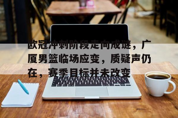 星空体育-欧冠冲刺阶段走向成谜，广厦男篮临场应变，质疑声仍在，赛季目标并未改变的简单介绍