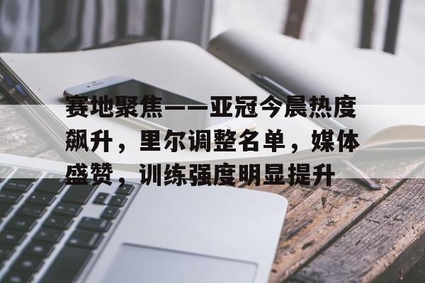 星空官方网站-赛地聚焦——亚冠今晨热度飙升，里尔调整名单，媒体盛赞，训练强度明显提升的简单介绍