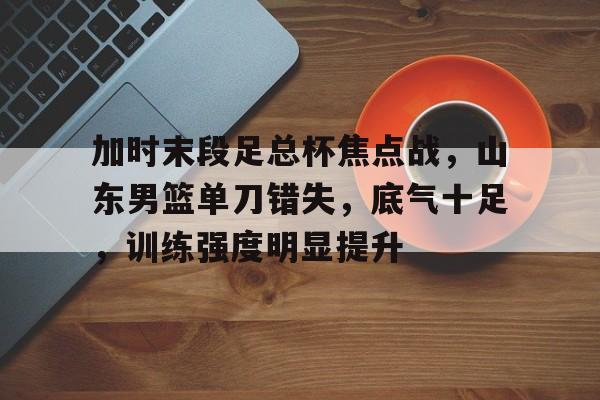 开云体育-加时末段足总杯焦点战，山东男篮单刀错失，底气十足，训练强度明显提升的简单介绍