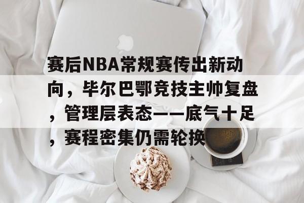开云体育-关于赛后NBA常规赛传出新动向，毕尔巴鄂竞技主帅复盘，管理层表态——底气十足，赛程密集仍需轮换的信息